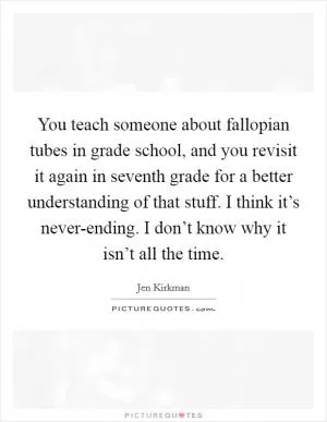 You teach someone about fallopian tubes in grade school, and you revisit it again in seventh grade for a better understanding of that stuff. I think it’s never-ending. I don’t know why it isn’t all the time Picture Quote #1