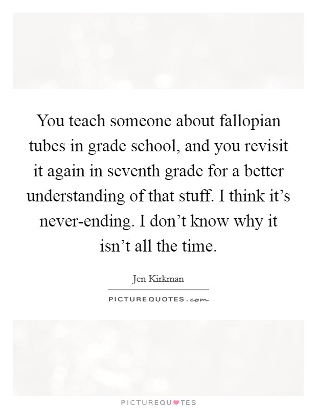You teach someone about fallopian tubes in grade school, and you revisit it again in seventh grade for a better understanding of that stuff. I think it's never-ending. I don't know why it isn't all the time. Picture Quote #1