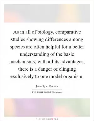 As in all of biology, comparative studies showing differences among species are often helpful for a better understanding of the basic mechanisms; with all its advantages, there is a danger of clinging exclusively to one model organism Picture Quote #1