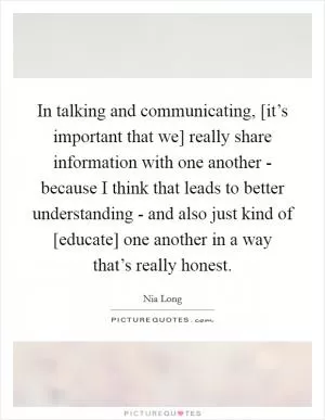 In talking and communicating, [it’s important that we] really share information with one another - because I think that leads to better understanding - and also just kind of [educate] one another in a way that’s really honest Picture Quote #1