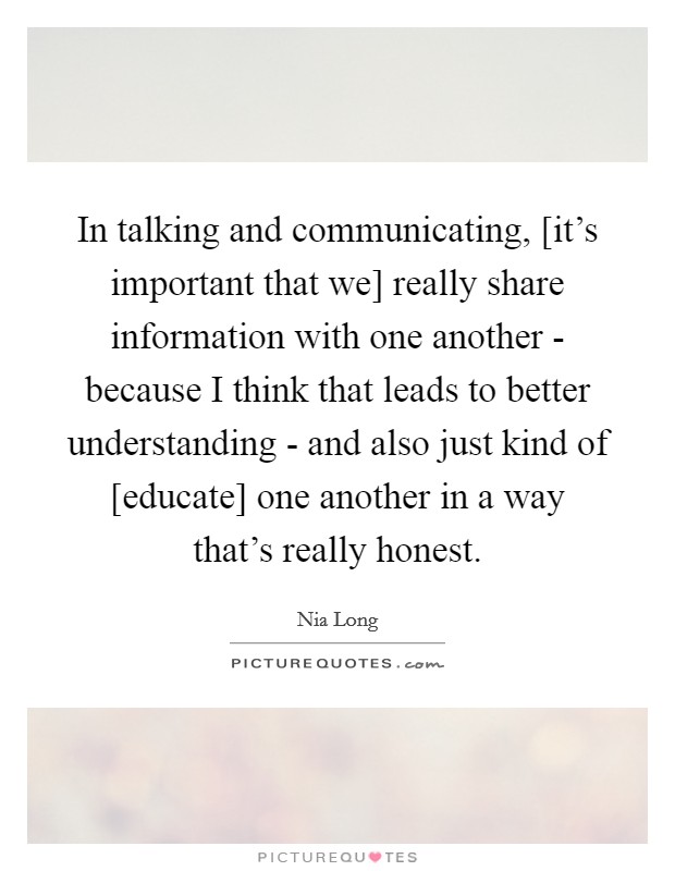 In talking and communicating, [it's important that we] really share information with one another - because I think that leads to better understanding - and also just kind of [educate] one another in a way that's really honest. Picture Quote #1
