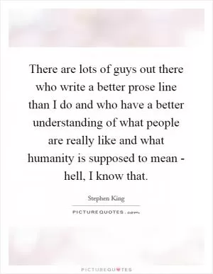 There are lots of guys out there who write a better prose line than I do and who have a better understanding of what people are really like and what humanity is supposed to mean - hell, I know that Picture Quote #1