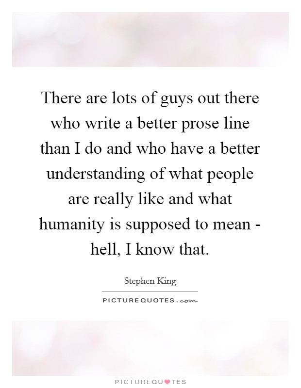 There are lots of guys out there who write a better prose line than I do and who have a better understanding of what people are really like and what humanity is supposed to mean - hell, I know that. Picture Quote #1