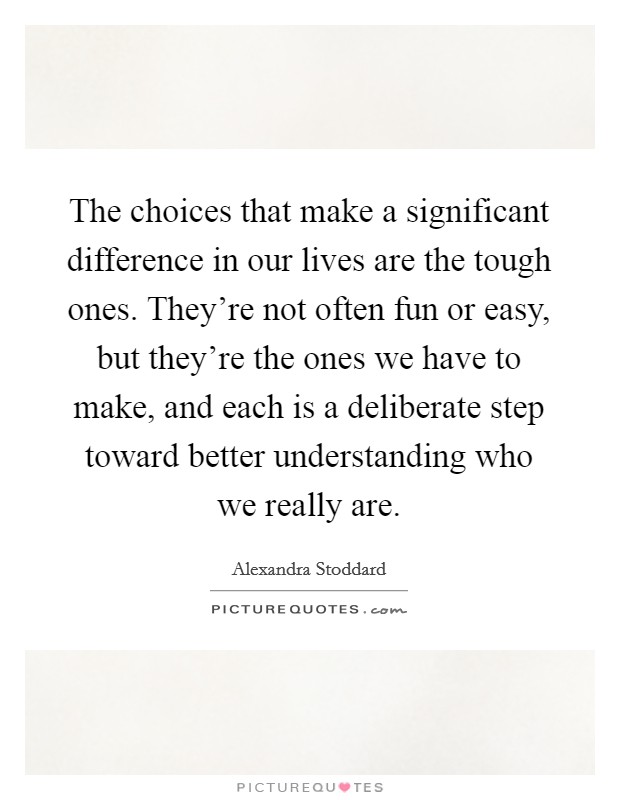 The choices that make a significant difference in our lives are the tough ones. They're not often fun or easy, but they're the ones we have to make, and each is a deliberate step toward better understanding who we really are. Picture Quote #1