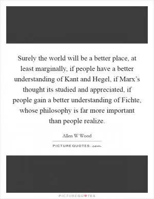 Surely the world will be a better place, at least marginally, if people have a better understanding of Kant and Hegel, if Marx’s thought its studied and appreciated, if people gain a better understanding of Fichte, whose philosophy is far more important than people realize Picture Quote #1