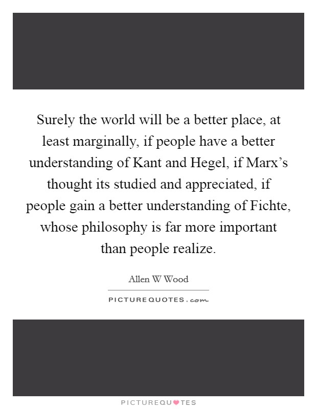 Surely the world will be a better place, at least marginally, if people have a better understanding of Kant and Hegel, if Marx's thought its studied and appreciated, if people gain a better understanding of Fichte, whose philosophy is far more important than people realize. Picture Quote #1