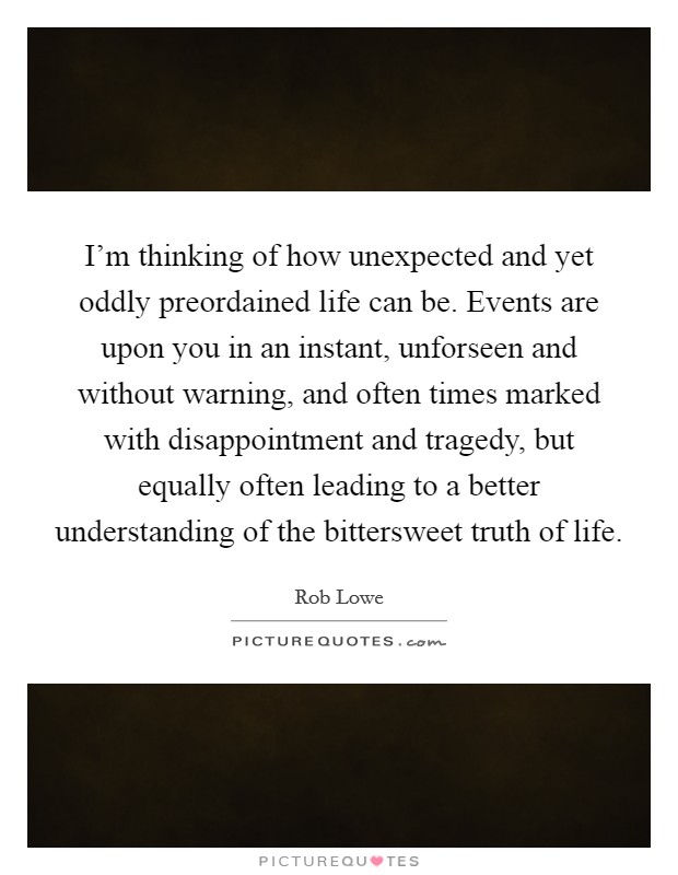 I'm thinking of how unexpected and yet oddly preordained life can be. Events are upon you in an instant, unforseen and without warning, and often times marked with disappointment and tragedy, but equally often leading to a better understanding of the bittersweet truth of life. Picture Quote #1