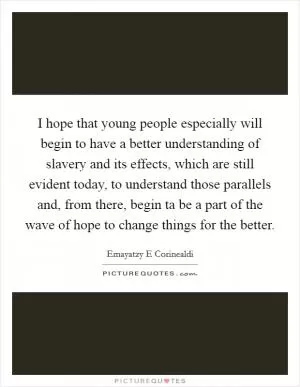 I hope that young people especially will begin to have a better understanding of slavery and its effects, which are still evident today, to understand those parallels and, from there, begin ta be a part of the wave of hope to change things for the better Picture Quote #1