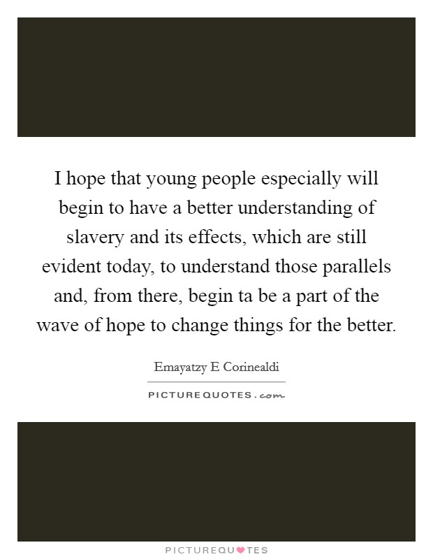 I hope that young people especially will begin to have a better understanding of slavery and its effects, which are still evident today, to understand those parallels and, from there, begin ta be a part of the wave of hope to change things for the better. Picture Quote #1