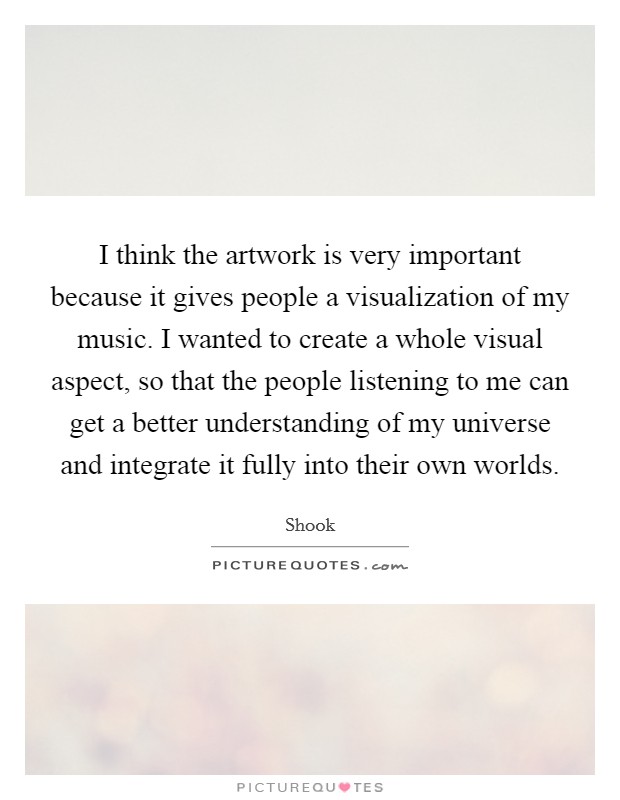 I think the artwork is very important because it gives people a visualization of my music. I wanted to create a whole visual aspect, so that the people listening to me can get a better understanding of my universe and integrate it fully into their own worlds. Picture Quote #1