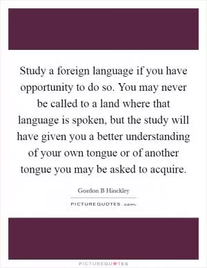 Study a foreign language if you have opportunity to do so. You may never be called to a land where that language is spoken, but the study will have given you a better understanding of your own tongue or of another tongue you may be asked to acquire Picture Quote #1