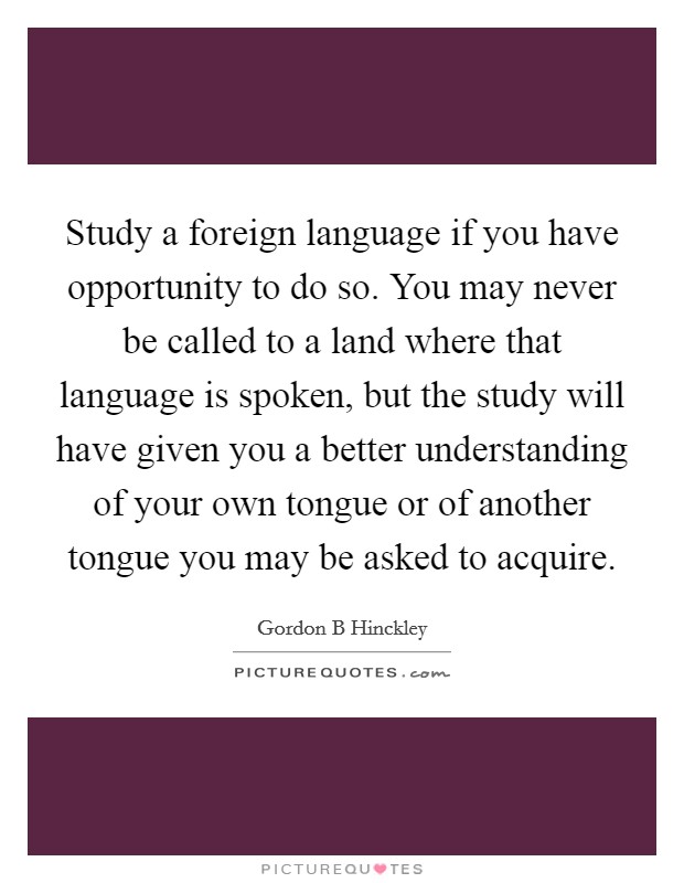 Study a foreign language if you have opportunity to do so. You may never be called to a land where that language is spoken, but the study will have given you a better understanding of your own tongue or of another tongue you may be asked to acquire. Picture Quote #1