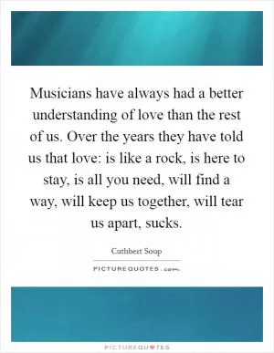 Musicians have always had a better understanding of love than the rest of us. Over the years they have told us that love: is like a rock, is here to stay, is all you need, will find a way, will keep us together, will tear us apart, sucks Picture Quote #1