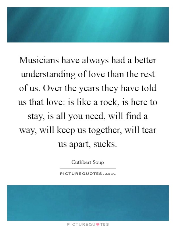 Musicians have always had a better understanding of love than the rest of us. Over the years they have told us that love: is like a rock, is here to stay, is all you need, will find a way, will keep us together, will tear us apart, sucks. Picture Quote #1