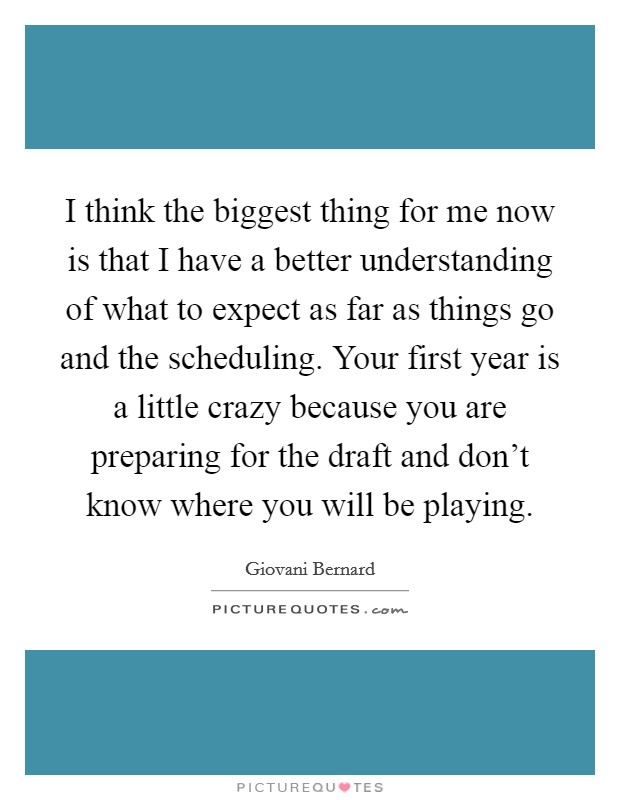 I think the biggest thing for me now is that I have a better understanding of what to expect as far as things go and the scheduling. Your first year is a little crazy because you are preparing for the draft and don't know where you will be playing. Picture Quote #1