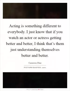 Acting is something different to everybody. I just know that if you watch an actor or actress getting better and better, I think that’s them just understanding themselves better and better Picture Quote #1