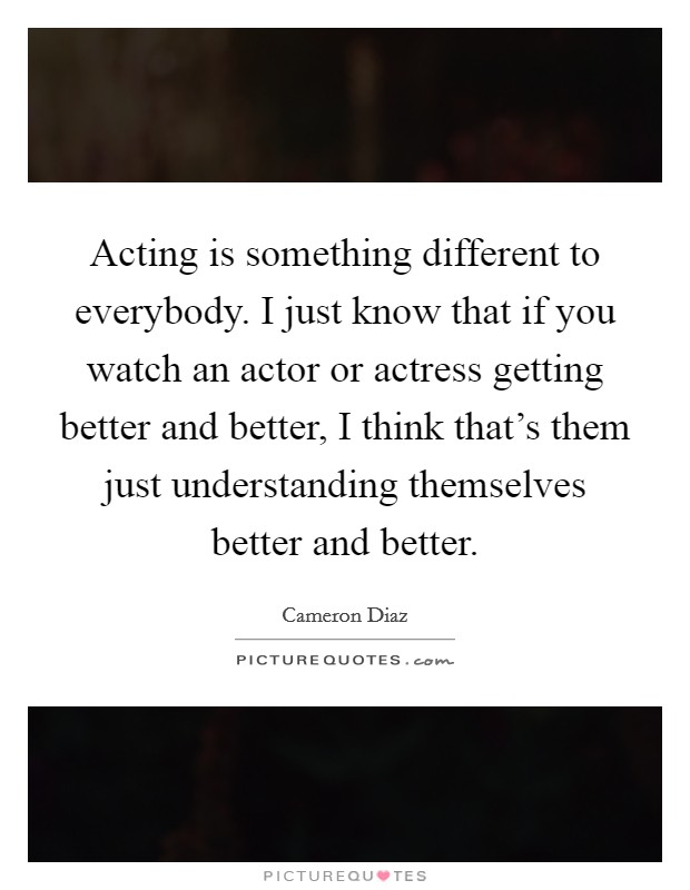 Acting is something different to everybody. I just know that if you watch an actor or actress getting better and better, I think that's them just understanding themselves better and better. Picture Quote #1