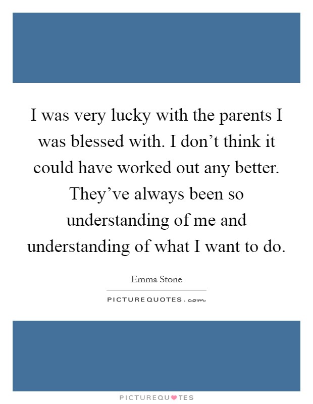 I was very lucky with the parents I was blessed with. I don't think it could have worked out any better. They've always been so understanding of me and understanding of what I want to do. Picture Quote #1