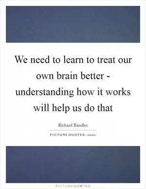 We need to learn to treat our own brain better - understanding how it works will help us do that Picture Quote #1