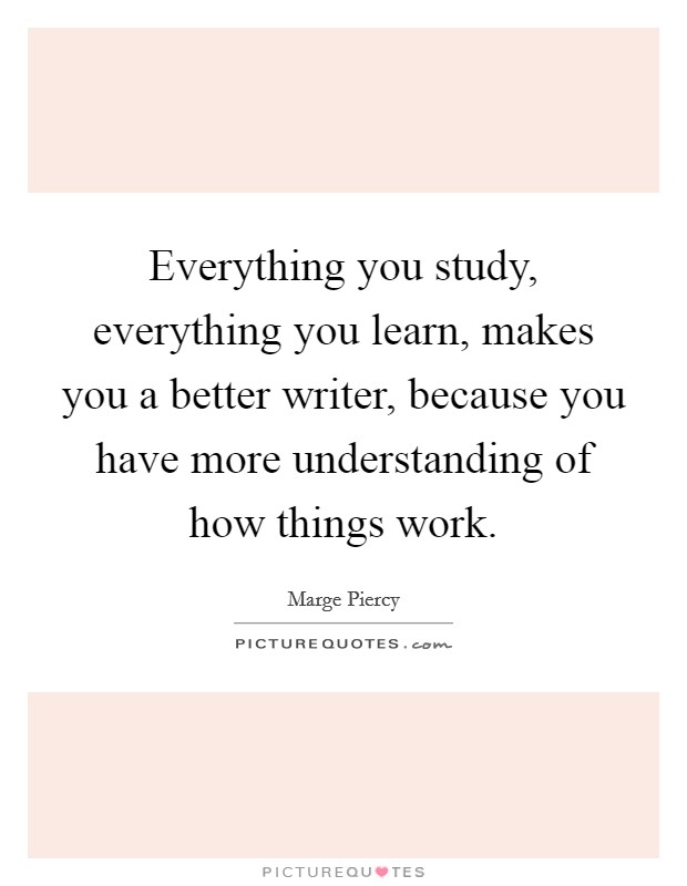 Everything you study, everything you learn, makes you a better writer, because you have more understanding of how things work. Picture Quote #1