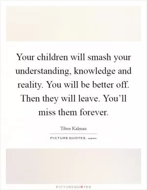 Your children will smash your understanding, knowledge and reality. You will be better off. Then they will leave. You’ll miss them forever Picture Quote #1