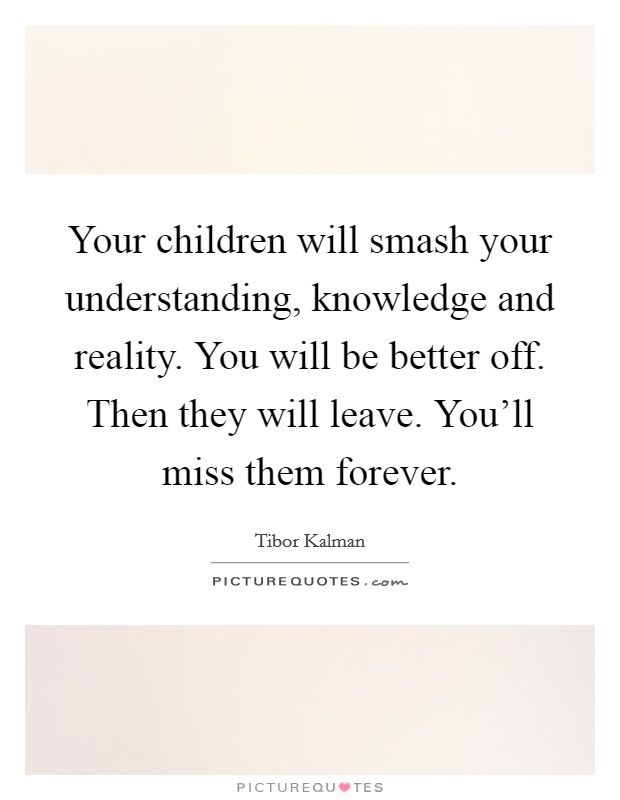 Your children will smash your understanding, knowledge and reality. You will be better off. Then they will leave. You'll miss them forever. Picture Quote #1