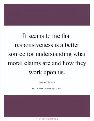 It seems to me that responsiveness is a better source for understanding what moral claims are and how they work upon us Picture Quote #1