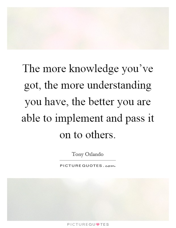 The more knowledge you've got, the more understanding you have, the better you are able to implement and pass it on to others. Picture Quote #1