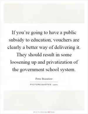 If you’re going to have a public subsidy to education, vouchers are clearly a better way of delivering it. They should result in some loosening up and privatization of the government school system Picture Quote #1