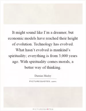 It might sound like I’m a dreamer, but economic models have reached their height of evolution. Technology has evolved. What hasn’t evolved is mankind’s spirituality; everything is from 3,000 years ago. With spirituality comes morals, a better way of thinking Picture Quote #1