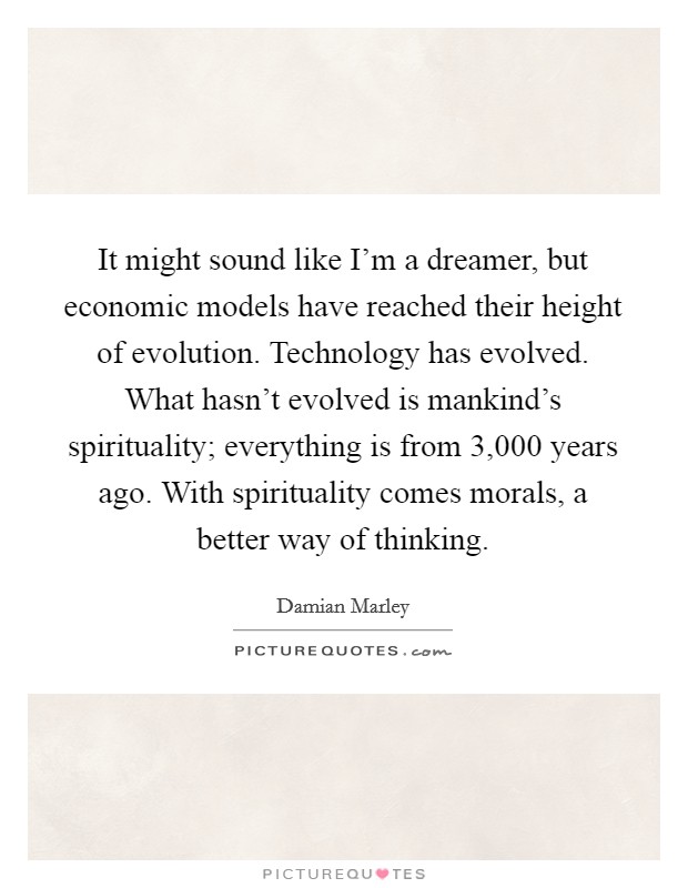 It might sound like I'm a dreamer, but economic models have reached their height of evolution. Technology has evolved. What hasn't evolved is mankind's spirituality; everything is from 3,000 years ago. With spirituality comes morals, a better way of thinking. Picture Quote #1