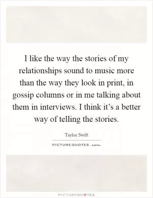 I like the way the stories of my relationships sound to music more than the way they look in print, in gossip columns or in me talking about them in interviews. I think it’s a better way of telling the stories Picture Quote #1
