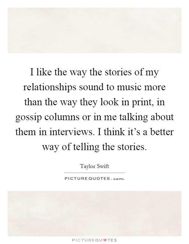 I like the way the stories of my relationships sound to music more than the way they look in print, in gossip columns or in me talking about them in interviews. I think it's a better way of telling the stories. Picture Quote #1