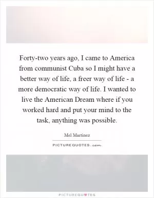 Forty-two years ago, I came to America from communist Cuba so I might have a better way of life, a freer way of life - a more democratic way of life. I wanted to live the American Dream where if you worked hard and put your mind to the task, anything was possible Picture Quote #1