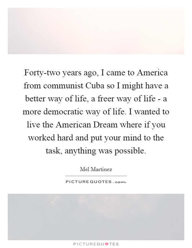 Forty-two years ago, I came to America from communist Cuba so I might have a better way of life, a freer way of life - a more democratic way of life. I wanted to live the American Dream where if you worked hard and put your mind to the task, anything was possible. Picture Quote #1