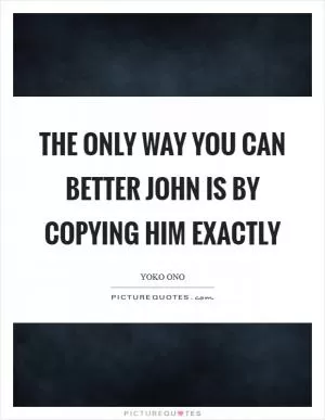 The only way you can better John is by copying him exactly Picture Quote #1