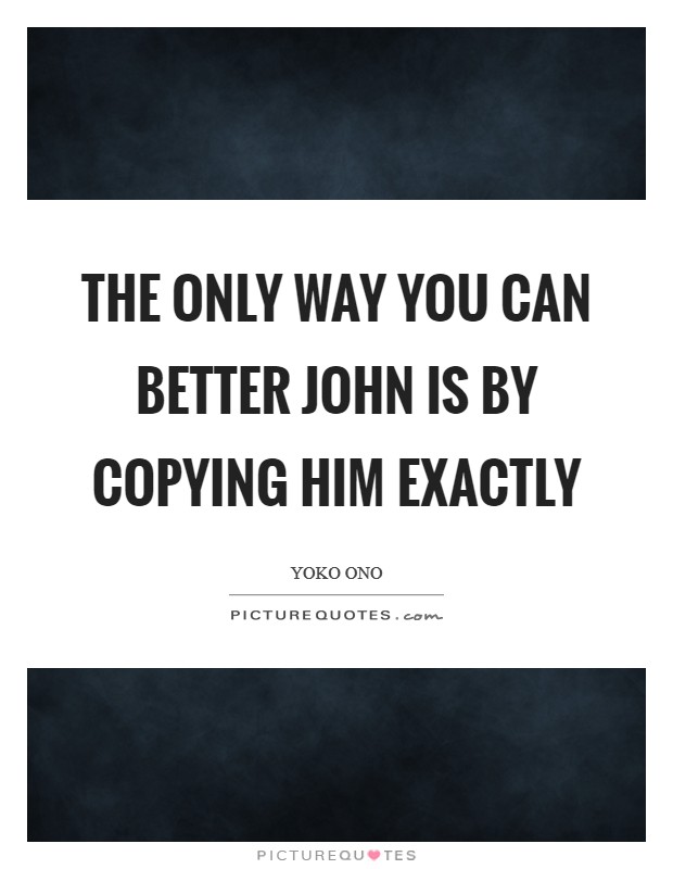 The only way you can better John is by copying him exactly Picture Quote #1