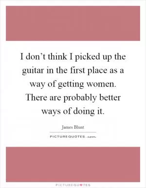 I don’t think I picked up the guitar in the first place as a way of getting women. There are probably better ways of doing it Picture Quote #1