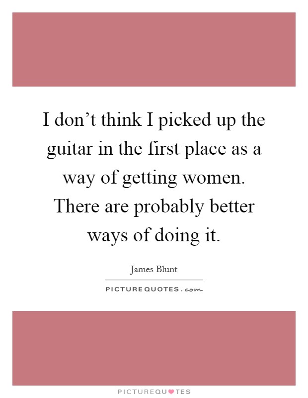 I don't think I picked up the guitar in the first place as a way of getting women. There are probably better ways of doing it. Picture Quote #1