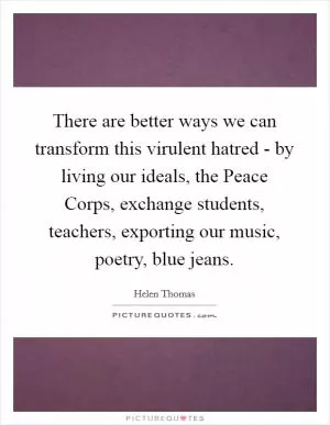There are better ways we can transform this virulent hatred - by living our ideals, the Peace Corps, exchange students, teachers, exporting our music, poetry, blue jeans Picture Quote #1