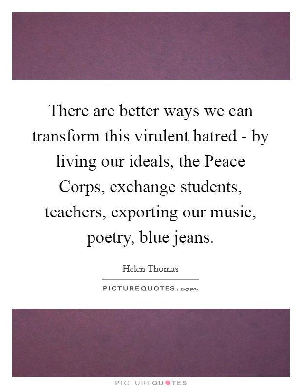 There are better ways we can transform this virulent hatred - by living our ideals, the Peace Corps, exchange students, teachers, exporting our music, poetry, blue jeans. Picture Quote #1
