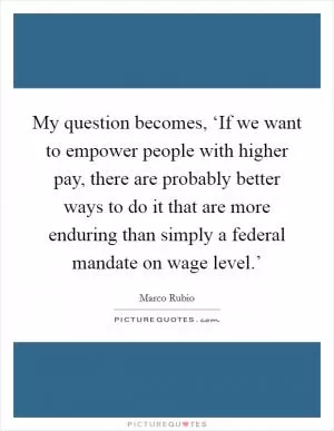My question becomes, ‘If we want to empower people with higher pay, there are probably better ways to do it that are more enduring than simply a federal mandate on wage level.’ Picture Quote #1