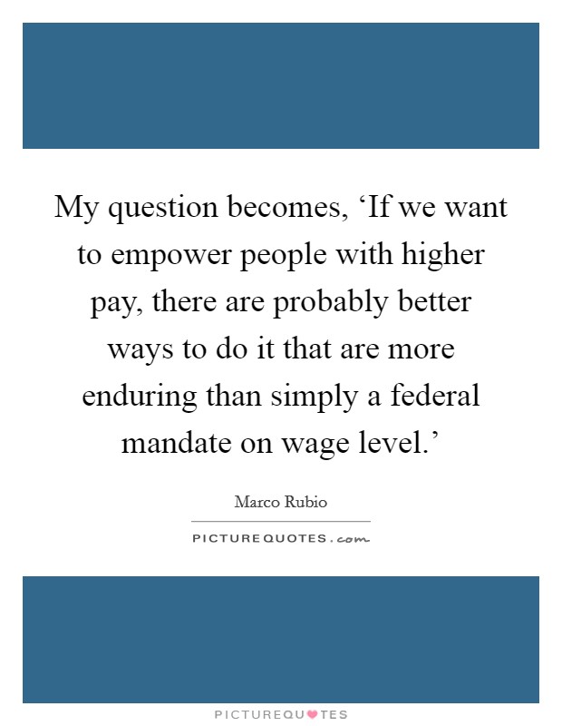 My question becomes, ‘If we want to empower people with higher pay, there are probably better ways to do it that are more enduring than simply a federal mandate on wage level.' Picture Quote #1