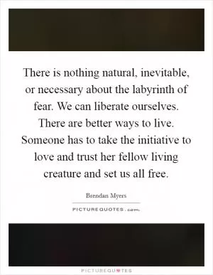 There is nothing natural, inevitable, or necessary about the labyrinth of fear. We can liberate ourselves. There are better ways to live. Someone has to take the initiative to love and trust her fellow living creature and set us all free Picture Quote #1