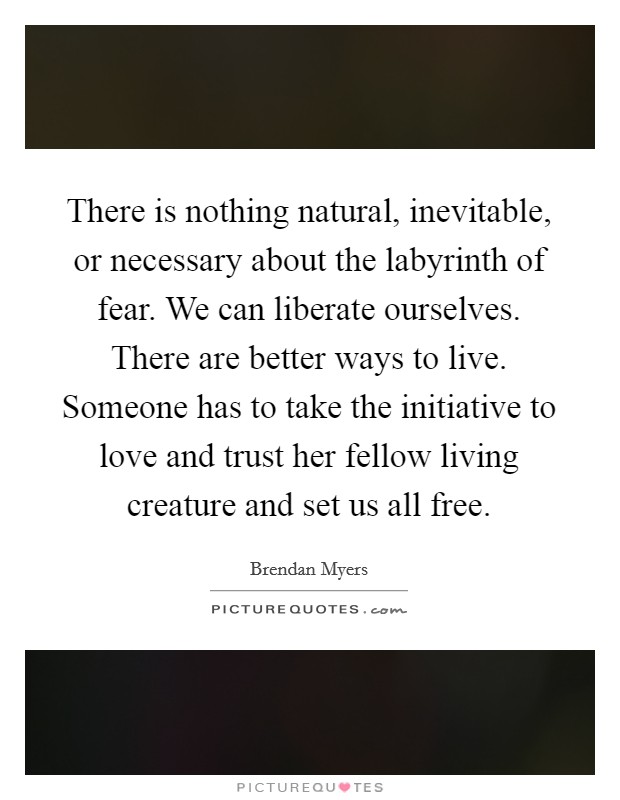There is nothing natural, inevitable, or necessary about the labyrinth of fear. We can liberate ourselves. There are better ways to live. Someone has to take the initiative to love and trust her fellow living creature and set us all free. Picture Quote #1