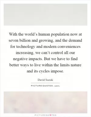 With the world’s human population now at seven billion and growing, and the demand for technology and modern conveniences increasing, we can’t control all our negative impacts. But we have to find better ways to live within the limits nature and its cycles impose Picture Quote #1