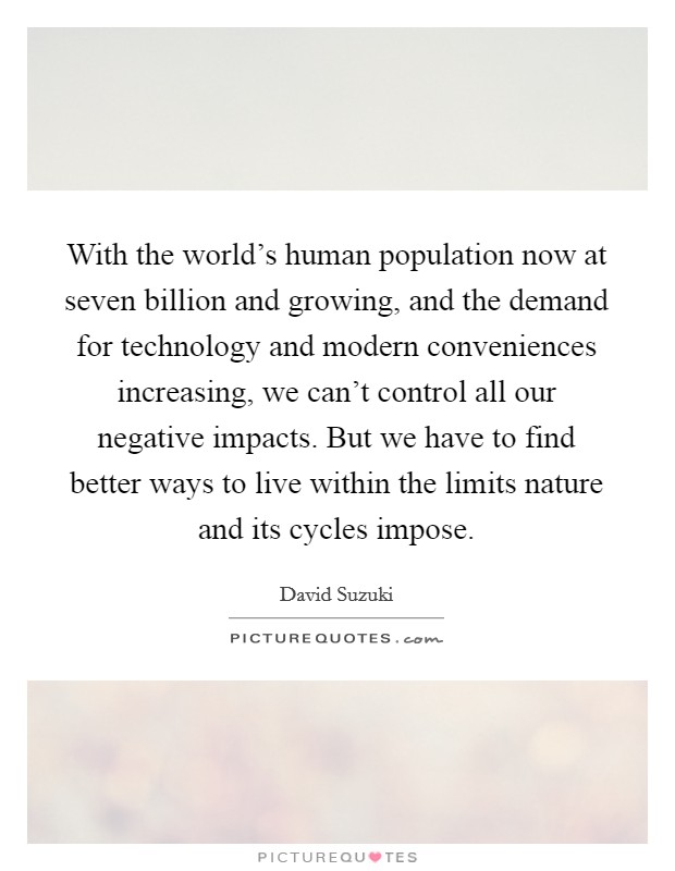 With the world's human population now at seven billion and growing, and the demand for technology and modern conveniences increasing, we can't control all our negative impacts. But we have to find better ways to live within the limits nature and its cycles impose. Picture Quote #1