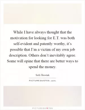 While I have always thought that the motivation for looking for E.T. was both self-evident and patently worthy, it’s possible that I’m a victim of my own job description. Others don’t inevitably agree. Some will opine that there are better ways to spend the money Picture Quote #1