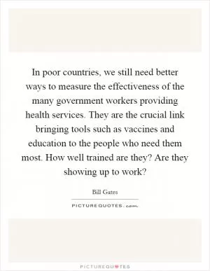 In poor countries, we still need better ways to measure the effectiveness of the many government workers providing health services. They are the crucial link bringing tools such as vaccines and education to the people who need them most. How well trained are they? Are they showing up to work? Picture Quote #1