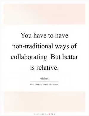 You have to have non-traditional ways of collaborating. But better is relative Picture Quote #1